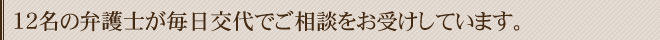 12名の弁護士が毎日交代でご相談をお受けしています。